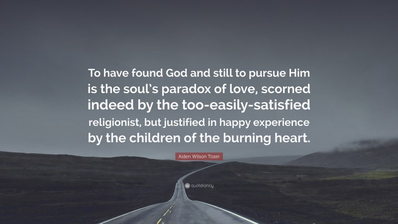 Aiden Wilson Tozer Quote: “To have found God and still to pursue Him is the soul’s paradox of love, scorned indeed by the too-easily-satisfied religionist, but justified in happy experience by the children of the burning heart.”