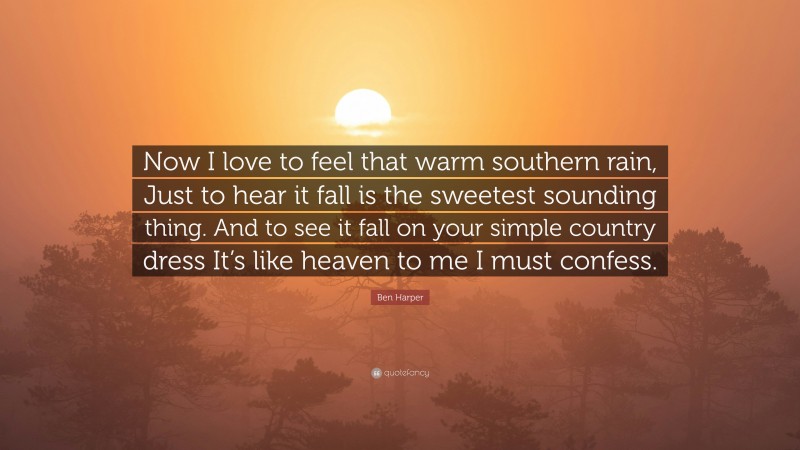 Ben Harper Quote: “Now I love to feel that warm southern rain, Just to hear it fall is the sweetest sounding thing. And to see it fall on your simple country dress It’s like heaven to me I must confess.”