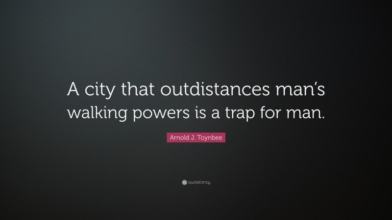 Arnold J. Toynbee Quote: “A city that outdistances man’s walking powers is a trap for man.”