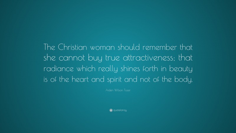 Aiden Wilson Tozer Quote: “The Christian woman should remember that she cannot buy true attractiveness; that radiance which really shines forth in beauty is of the heart and spirit and not of the body.”