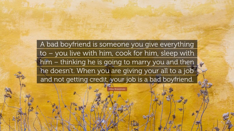Mika Brzezinski Quote: “A bad boyfriend is someone you give everything to – you live with him, cook for him, sleep with him – thinking he is going to marry you and then he doesn’t. When you are giving your all to a job and not getting credit, your job is a bad boyfriend.”