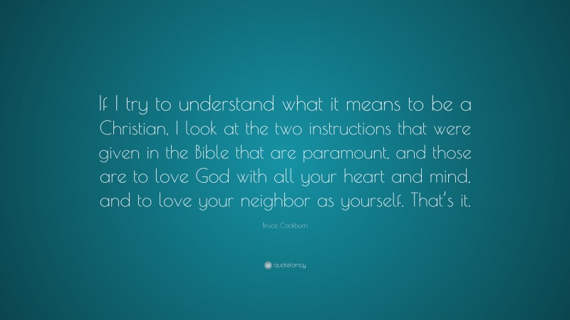 Bruce Cockburn Quote: “If I try to understand what it means to be a Christian, I look at the two instructions that were given in the Bible that are paramount, and those are to love God with all your heart and mind, and to love your neighbor as yourself. That’s it.”