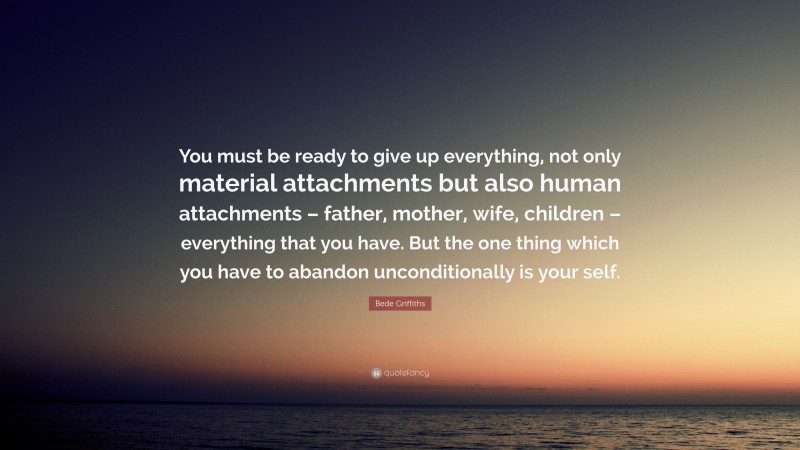 Bede Griffiths Quote: “You must be ready to give up everything, not only material attachments but also human attachments – father, mother, wife, children – everything that you have. But the one thing which you have to abandon unconditionally is your self.”