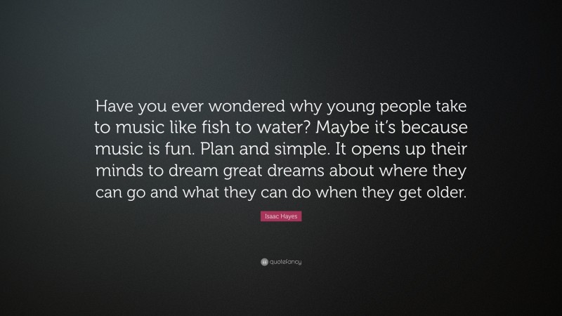 Isaac Hayes Quote: “Have you ever wondered why young people take to music like fish to water? Maybe it’s because music is fun. Plan and simple. It opens up their minds to dream great dreams about where they can go and what they can do when they get older.”