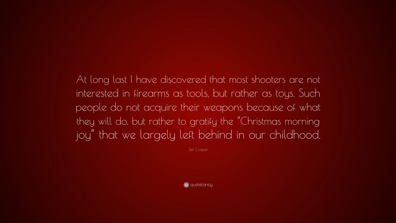Jeff Cooper Quote: “At long last I have discovered that most shooters are not interested in firearms as tools, but rather as toys. Such people do not acquire their weapons because of what they will do, but rather to gratify the “Christmas morning joy” that we largely left behind in our childhood.”