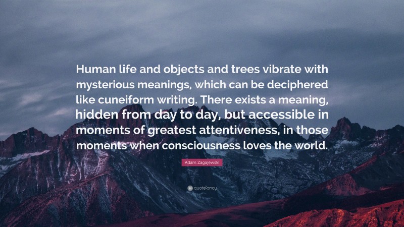 Adam Zagajewski Quote: “Human life and objects and trees vibrate with mysterious meanings, which can be deciphered like cuneiform writing. There exists a meaning, hidden from day to day, but accessible in moments of greatest attentiveness, in those moments when consciousness loves the world.”