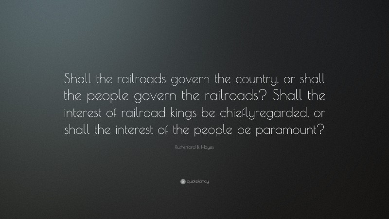 Rutherford B. Hayes Quote: “Shall the railroads govern the country, or shall the people govern the railroads? Shall the interest of railroad kings be chieflyregarded, or shall the interest of the people be paramount?”