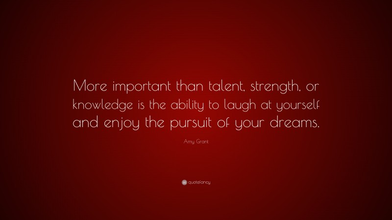 Amy Grant Quote: “More important than talent, strength, or knowledge is the ability to laugh at yourself and enjoy the pursuit of your dreams.”