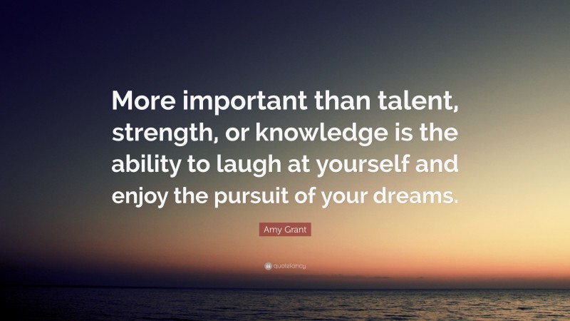 Amy Grant Quote: “More important than talent, strength, or knowledge is the ability to laugh at yourself and enjoy the pursuit of your dreams.”