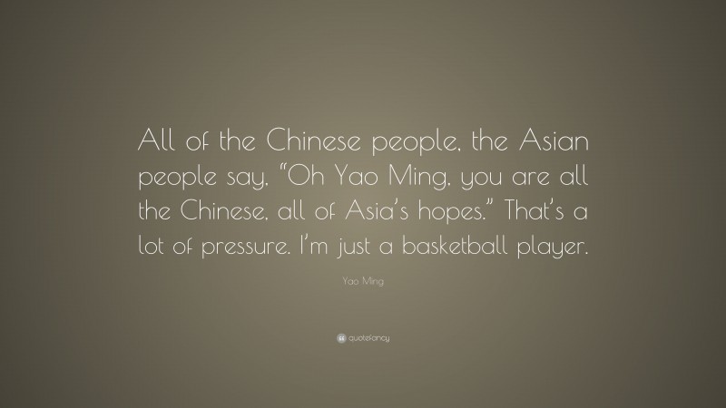 Yao Ming Quote: “All of the Chinese people, the Asian people say, “Oh Yao Ming, you are all the Chinese, all of Asia’s hopes.” That’s a lot of pressure. I’m just a basketball player.”