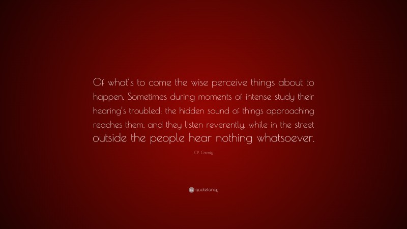 C.P. Cavafy Quote: “Of what’s to come the wise perceive things about to happen. Sometimes during moments of intense study their hearing’s troubled: the hidden sound of things approaching reaches them, and they listen reverently, while in the street outside the people hear nothing whatsoever.”