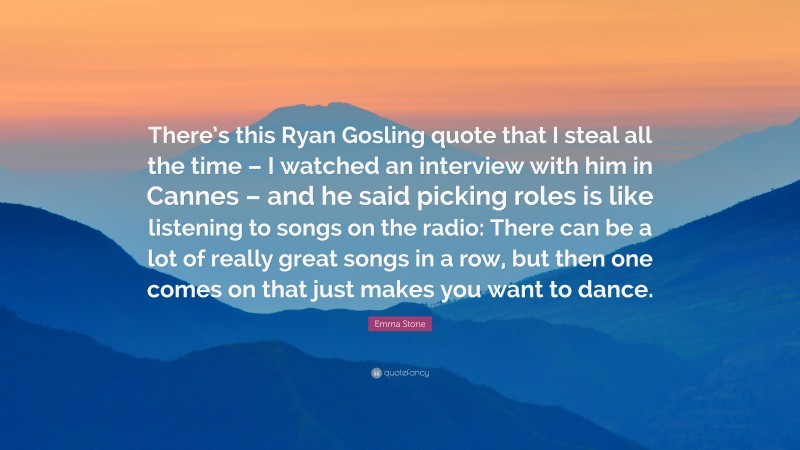 Emma Stone Quote: “There’s this Ryan Gosling quote that I steal all the time – I watched an interview with him in Cannes – and he said picking roles is like listening to songs on the radio: There can be a lot of really great songs in a row, but then one comes on that just makes you want to dance.”