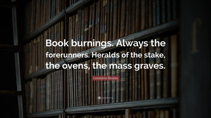 Geraldine Brooks Quote: “Book burnings. Always the forerunners. Heralds of the stake, the ovens, the mass graves.”