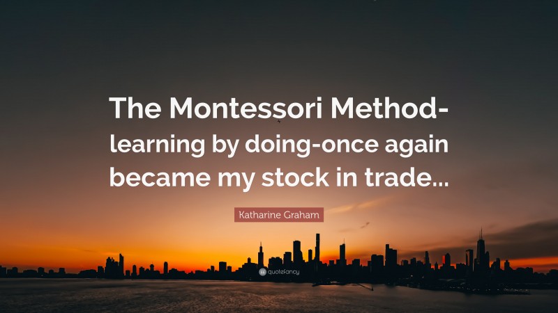 Katharine Graham Quote: “The Montessori Method- learning by doing-once again became my stock in trade...”