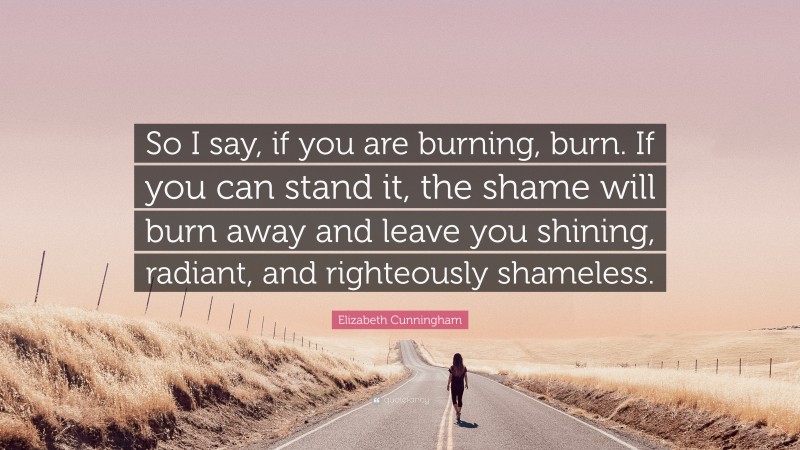 Elizabeth Cunningham Quote: “So I say, if you are burning, burn. If you can stand it, the shame will burn away and leave you shining, radiant, and righteously shameless.”