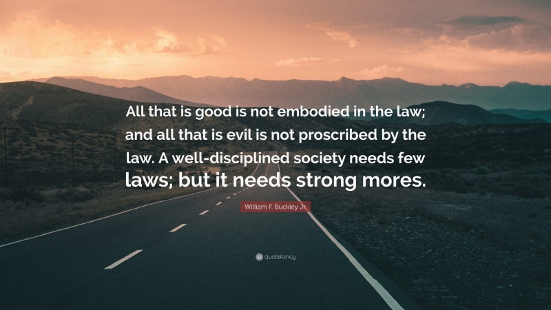 William F. Buckley Jr. Quote: “All that is good is not embodied in the law; and all that is evil is not proscribed by the law. A well-disciplined society needs few laws; but it needs strong mores.”