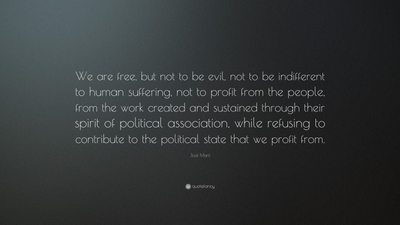 José Martí Quote: “We are free, but not to be evil, not to be indifferent to human suffering, not to profit from the people, from the work created and sustained through their spirit of political association, while refusing to contribute to the political state that we profit from.”