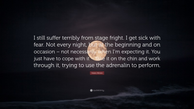 Helen Mirren Quote: “I still suffer terribly from stage fright. I get sick with fear. Not every night, but at the beginning and on occasion – not necessarily when I’m expecting it. You just have to cope with it – take it on the chin and work through it, trying to use the adrenalin to perform.”