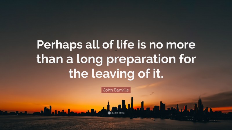 John Banville Quote: “Perhaps all of life is no more than a long preparation for the leaving of it.”