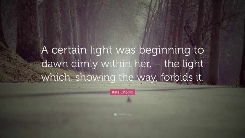 Kate Chopin Quote: “A certain light was beginning to dawn dimly within her, – the light which, showing the way, forbids it.”
