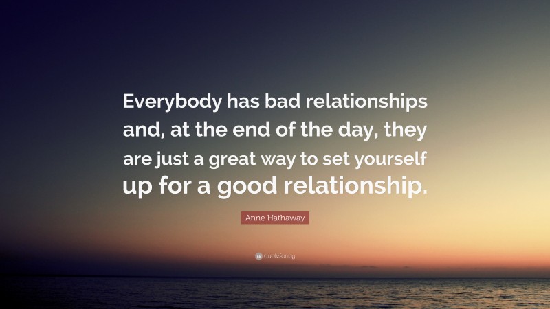 Anne Hathaway Quote: “Everybody has bad relationships and, at the end of the day, they are just a great way to set yourself up for a good relationship.”