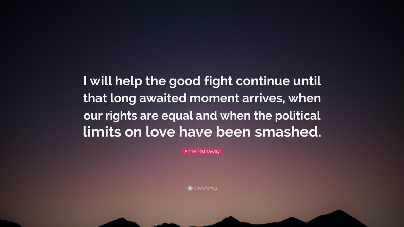 Anne Hathaway Quote: “I will help the good fight continue until that long awaited moment arrives, when our rights are equal and when the political limits on love have been smashed.”
