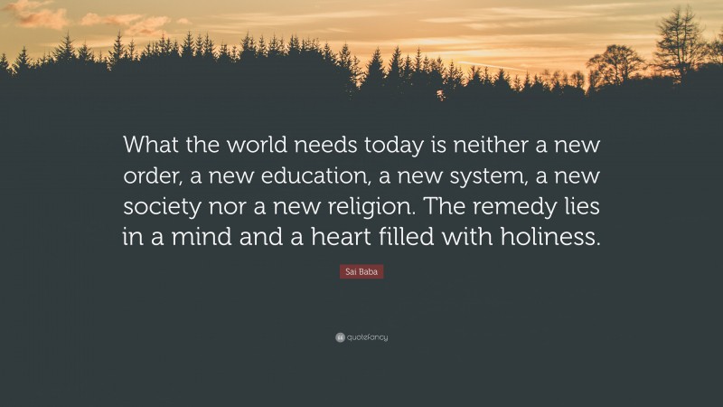 Sai Baba Quote: “What the world needs today is neither a new order, a new education, a new system, a new society nor a new religion. The remedy lies in a mind and a heart filled with holiness.”