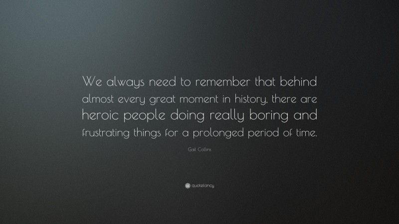 Gail Collins Quote: “We always need to remember that behind almost every great moment in history, there are heroic people doing really boring and frustrating things for a prolonged period of time.”