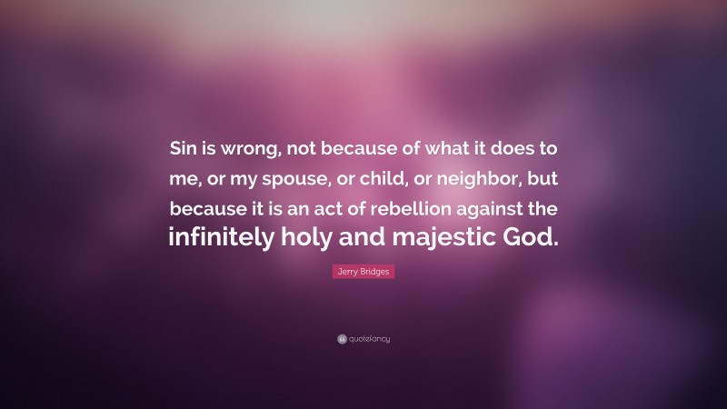 Jerry Bridges Quote: “Sin is wrong, not because of what it does to me, or my spouse, or child, or neighbor, but because it is an act of rebellion against the infinitely holy and majestic God.”