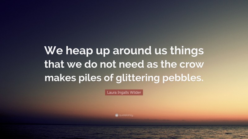 Laura Ingalls Wilder Quote: “We heap up around us things that we do not need as the crow makes piles of glittering pebbles.”
