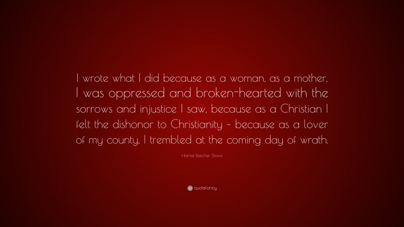 Harriet Beecher Stowe Quote: “I wrote what I did because as a woman, as a mother, I was oppressed and broken-hearted with the sorrows and injustice I saw, because as a Christian I felt the dishonor to Christianity – because as a lover of my county, I trembled at the coming day of wrath.”