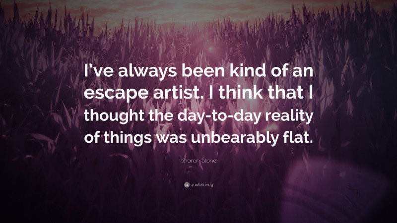 Sharon Stone Quote: “I’ve always been kind of an escape artist. I think that I thought the day-to-day reality of things was unbearably flat.”