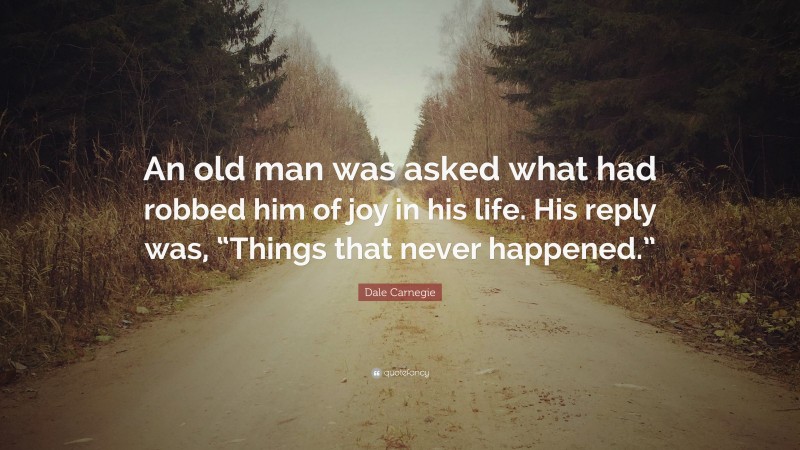 Dale Carnegie Quote: “An old man was asked what had robbed him of joy in his life. His reply was, “Things that never happened.””
