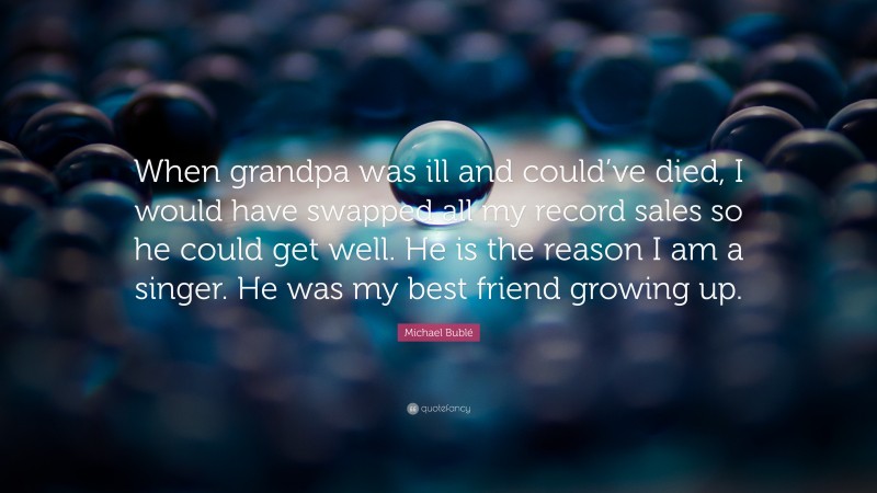 Michael Bublé Quote: “When grandpa was ill and could’ve died, I would have swapped all my record sales so he could get well. He is the reason I am a singer. He was my best friend growing up.”