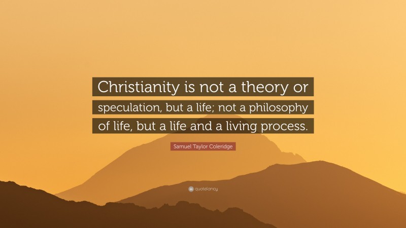 Samuel Taylor Coleridge Quote: “Christianity is not a theory or speculation, but a life; not a philosophy of life, but a life and a living process.”