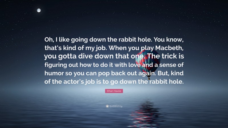 Ethan Hawke Quote: “Oh, I like going down the rabbit hole. You know, that’s kind of my job. When you play Macbeth, you gotta dive down that one. The trick is figuring out how to do it with love and a sense of humor so you can pop back out again. But, kind of the actor’s job is to go down the rabbit hole.”