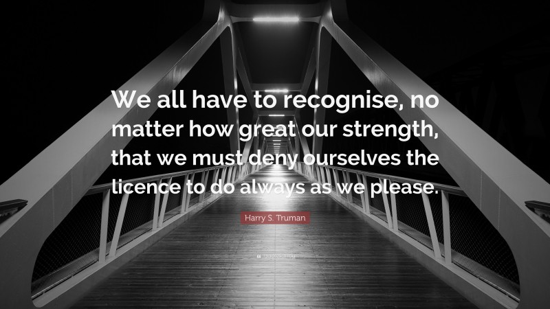Harry S. Truman Quote: “We all have to recognise, no matter how great our strength, that we must deny ourselves the licence to do always as we please.”
