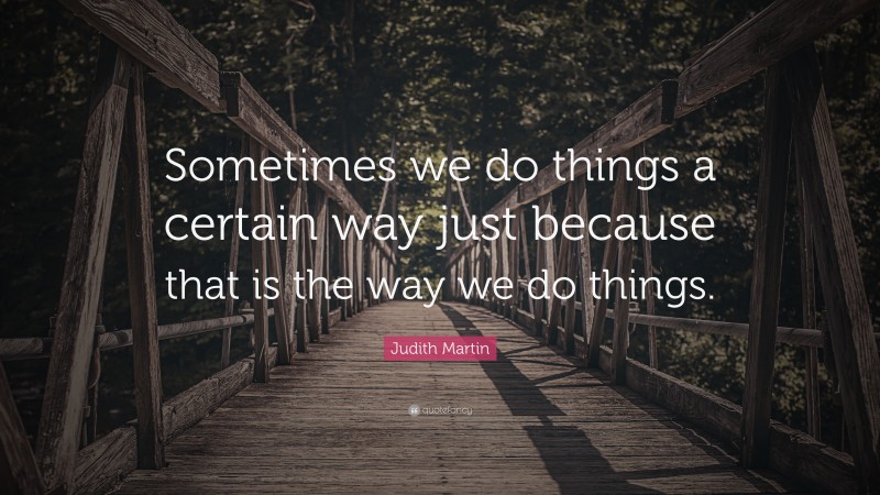 Judith Martin Quote: “Sometimes we do things a certain way just because that is the way we do things.”