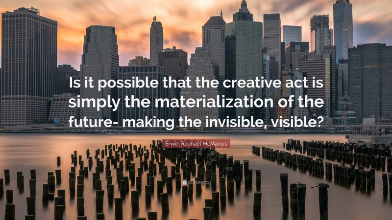 Erwin Raphael McManus Quote: “Is it possible that the creative act is simply the materialization of the future- making the invisible, visible?”
