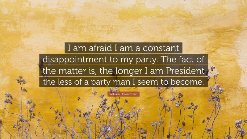 William Howard Taft Quote: “I am afraid I am a constant disappointment to my party. The fact of the matter is, the longer I am President the less of a party man I seem to become.”