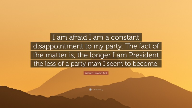 William Howard Taft Quote: “I am afraid I am a constant disappointment to my party. The fact of the matter is, the longer I am President the less of a party man I seem to become.”