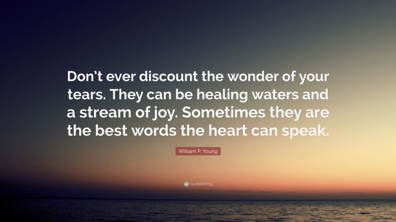 William P. Young Quote: “Don’t ever discount the wonder of your tears. They can be healing waters and a stream of joy. Sometimes they are the best words the heart can speak.”