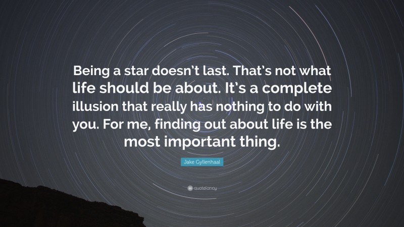 Jake Gyllenhaal Quote: “Being a star doesn’t last. That’s not what life should be about. It’s a complete illusion that really has nothing to do with you. For me, finding out about life is the most important thing.”