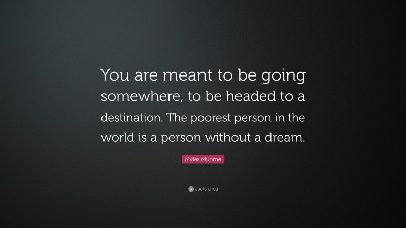 Myles Munroe Quote: “You are meant to be going somewhere, to be headed to a destination. The poorest person in the world is a person without a dream.”