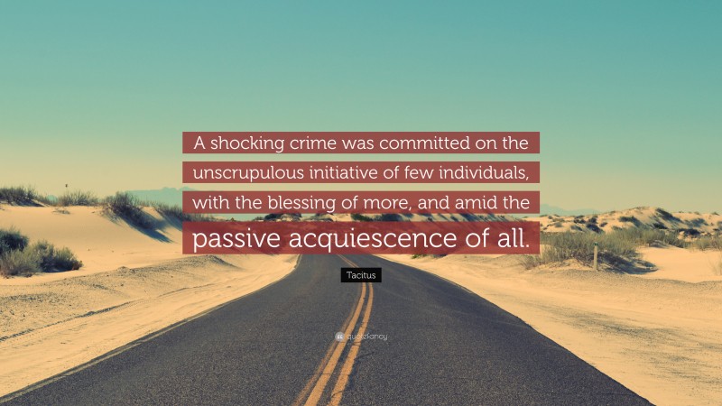 Tacitus Quote: “A shocking crime was committed on the unscrupulous initiative of few individuals, with the blessing of more, and amid the passive acquiescence of all.”