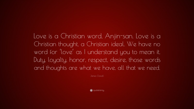 James Clavell Quote: “Love is a Christian word, Anjin-san. Love is a Christian thought, a Christian ideal. We have no word for ‘love’ as I understand you to mean it. Duty, loyalty, honor, respect, desire, those words and thoughts are what we have, all that we need.”