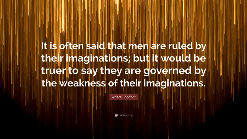 Walter Bagehot Quote: “It is often said that men are ruled by their imaginations; but it would be truer to say they are governed by the weakness of their imaginations.”