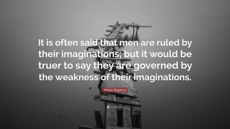 Walter Bagehot Quote: “It is often said that men are ruled by their imaginations; but it would be truer to say they are governed by the weakness of their imaginations.”