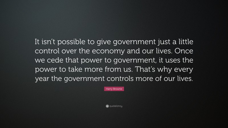 Harry Browne Quote: “It isn’t possible to give government just a little control over the economy and our lives. Once we cede that power to government, it uses the power to take more from us. That’s why every year the government controls more of our lives.”