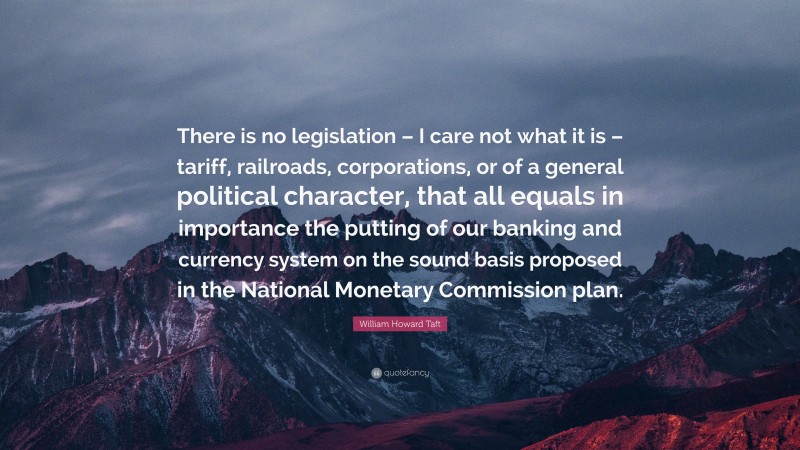 William Howard Taft Quote: “There is no legislation – I care not what it is – tariff, railroads, corporations, or of a general political character, that all equals in importance the putting of our banking and currency system on the sound basis proposed in the National Monetary Commission plan.”